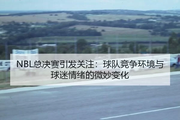 NBL总决赛引发关注：球队竞争环境与球迷情绪的微妙变化