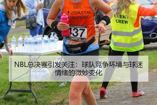 NBL总决赛引发关注：球队竞争环境与球迷情绪的微妙变化